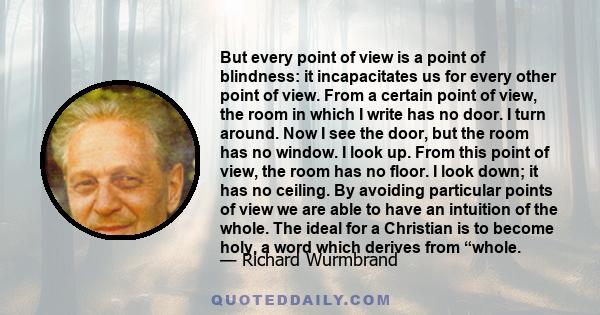 But every point of view is a point of blindness: it incapacitates us for every other point of view. From a certain point of view, the room in which I write has no door. I turn around. Now I see the door, but the room