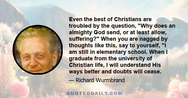 Even the best of Christians are troubled by the question, Why does an almighty God send, or at least allow, suffering? When you are nagged by thoughts like this, say to yourself, I am still in elementary school. When I