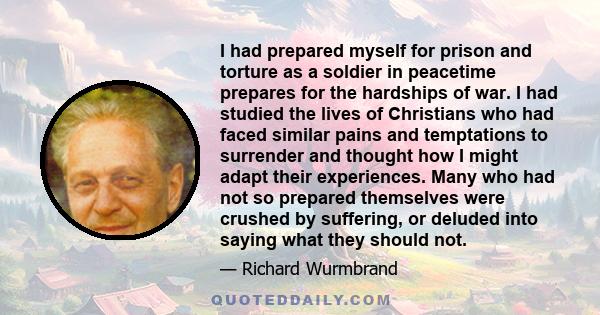 I had prepared myself for prison and torture as a soldier in peacetime prepares for the hardships of war. I had studied the lives of Christians who had faced similar pains and temptations to surrender and thought how I