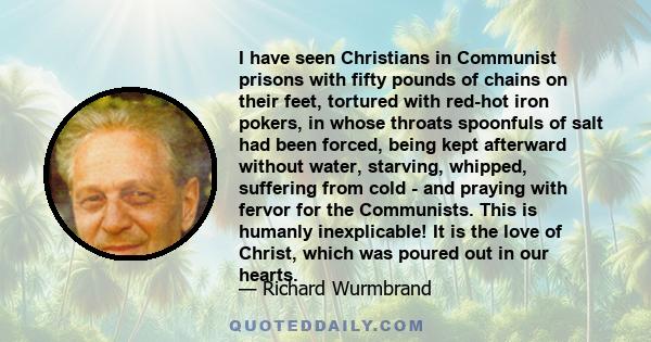 I have seen Christians in Communist prisons with fifty pounds of chains on their feet, tortured with red-hot iron pokers, in whose throats spoonfuls of salt had been forced, being kept afterward without water, starving, 