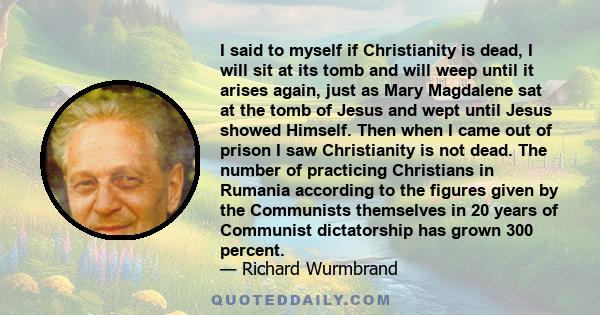 I said to myself if Christianity is dead, I will sit at its tomb and will weep until it arises again, just as Mary Magdalene sat at the tomb of Jesus and wept until Jesus showed Himself. Then when I came out of prison I 