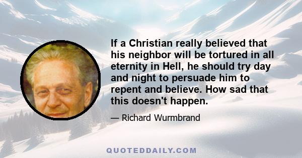 If a Christian really believed that his neighbor will be tortured in all eternity in Hell, he should try day and night to persuade him to repent and believe. How sad that this doesn't happen.