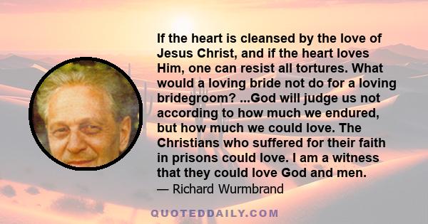 If the heart is cleansed by the love of Jesus Christ, and if the heart loves Him, one can resist all tortures. What would a loving bride not do for a loving bridegroom? ...God will judge us not according to how much we