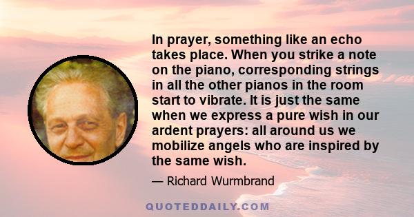 In prayer, something like an echo takes place. When you strike a note on the piano, corresponding strings in all the other pianos in the room start to vibrate. It is just the same when we express a pure wish in our