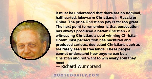 It must be understood that there are no nominal, halfhearted, lukewarm Christians in Russia or China. The price Christians pay is far too great. The next point to remember is that persecution has always produced a