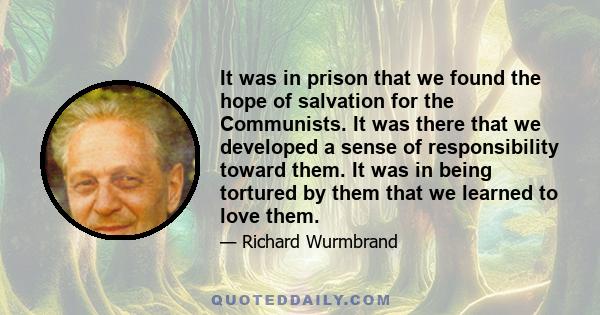 It was in prison that we found the hope of salvation for the Communists. It was there that we developed a sense of responsibility toward them. It was in being tortured by them that we learned to love them.