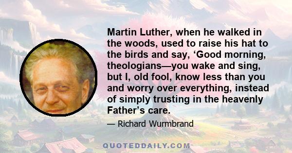 Martin Luther, when he walked in the woods, used to raise his hat to the birds and say, ‘Good morning, theologians—you wake and sing, but I, old fool, know less than you and worry over everything, instead of simply