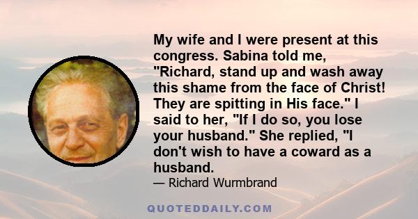 My wife and I were present at this congress. Sabina told me, Richard, stand up and wash away this shame from the face of Christ! They are spitting in His face. I said to her, If I do so, you lose your husband. She