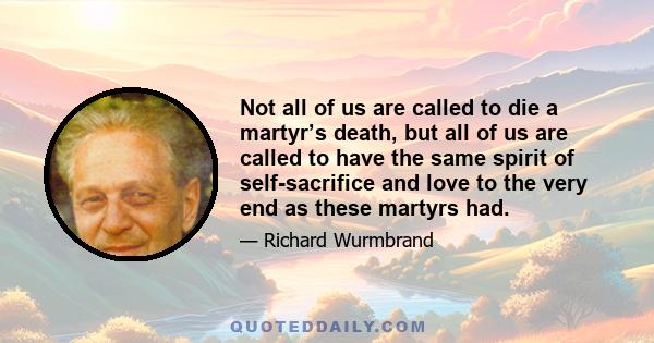 Not all of us are called to die a martyr’s death, but all of us are called to have the same spirit of self-sacrifice and love to the very end as these martyrs had.