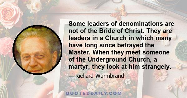 Some leaders of denominations are not of the Bride of Christ. They are leaders in a Church in which many have long since betrayed the Master. When they meet someone of the Underground Church, a martyr, they look at him