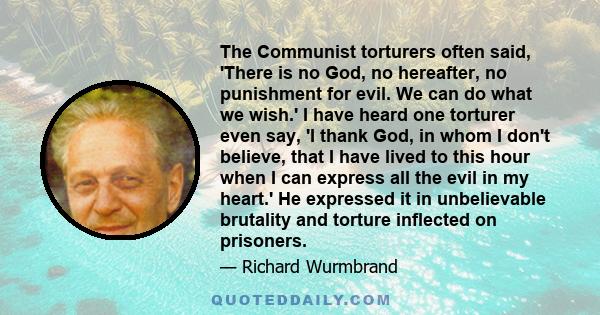 The Communist torturers often said, 'There is no God, no hereafter, no punishment for evil. We can do what we wish.' I have heard one torturer even say, 'I thank God, in whom I don't believe, that I have lived to this