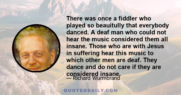 There was once a fiddler who played so beauitully that everybody danced. A deaf man who could not hear the music considered them all insane. Those who are with Jesus in suffering hear this music to which other men are