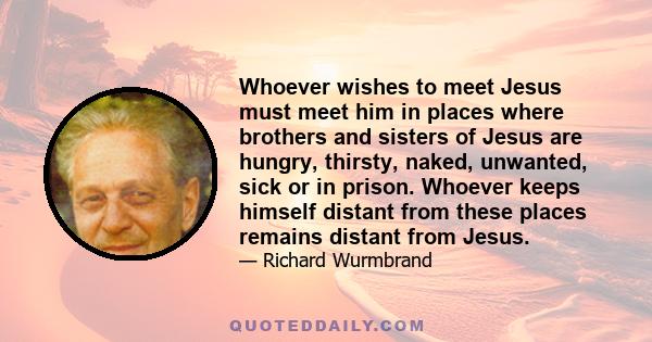 Whoever wishes to meet Jesus must meet him in places where brothers and sisters of Jesus are hungry, thirsty, naked, unwanted, sick or in prison. Whoever keeps himself distant from these places remains distant from