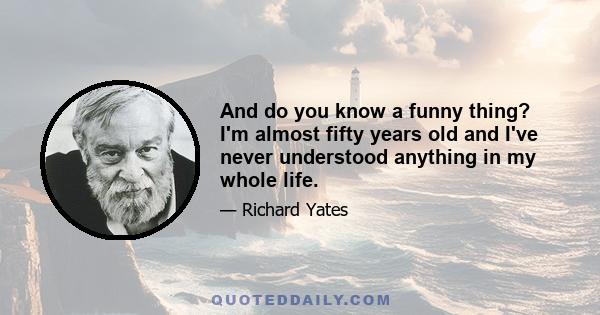 And do you know a funny thing? I'm almost fifty years old and I've never understood anything in my whole life.