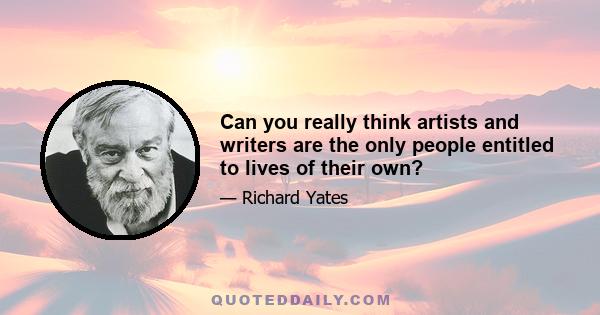 Can you really think artists and writers are the only people entitled to lives of their own?