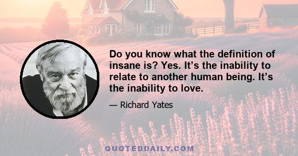 Do you know what the definition of insane is? Yes. It’s the inability to relate to another human being. It’s the inability to love.