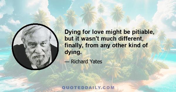 Dying for love might be pitiable, but it wasn't much different, finally, from any other kind of dying.