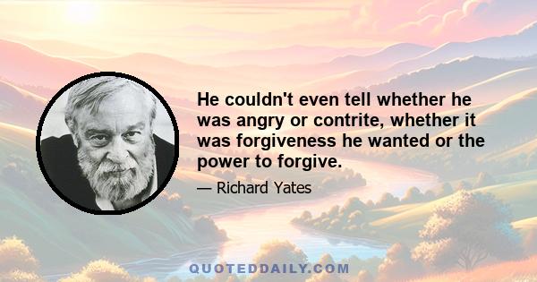 He couldn't even tell whether he was angry or contrite, whether it was forgiveness he wanted or the power to forgive.