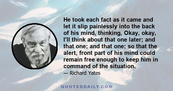 He took each fact as it came and let it slip painlessly into the back of his mind, thinking, Okay, okay, I'll think about that one later; and that one; and that one; so that the alert, front part of his mind could