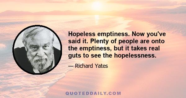 Hopeless emptiness. Now you've said it. Plenty of people are onto the emptiness, but it takes real guts to see the hopelessness.