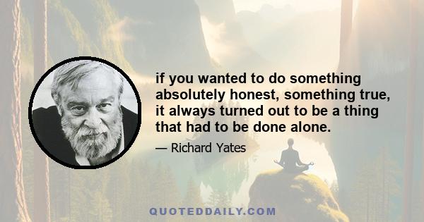 if you wanted to do something absolutely honest, something true, it always turned out to be a thing that had to be done alone.