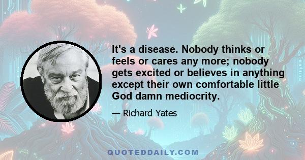 It's a disease. Nobody thinks or feels or cares any more; nobody gets excited or believes in anything except their own comfortable little God damn mediocrity.