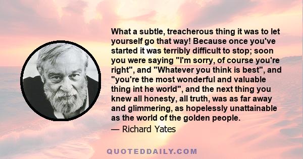 What a subtle, treacherous thing it was to let yourself go that way! Because once you've started it was terribly difficult to stop; soon you were saying I'm sorry, of course you're right, and Whatever you think is best, 