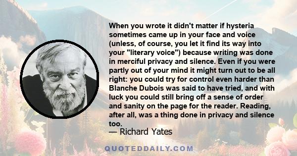 When you wrote it didn't matter if hysteria sometimes came up in your face and voice (unless, of course, you let it find its way into your literary voice) because writing was done in merciful privacy and silence. Even