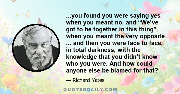 ...you found you were saying yes when you meant no, and “We’ve got to be together in this thing” when you meant the very opposite ... and then you were face to face, in total darkness, with the knowledge that you didn’t 