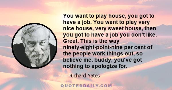 You want to play house, you got to have a job. You want to play very nice house, very sweet house, then you got to have a job you don't like. Great. This is the way ninety-eight-point-nine per cent of the people work