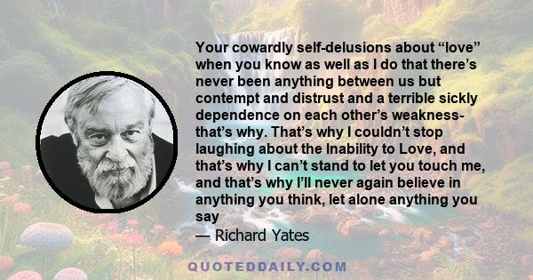 Your cowardly self-delusions about “love” when you know as well as I do that there’s never been anything between us but contempt and distrust and a terrible sickly dependence on each other’s weakness- that’s why. That’s 