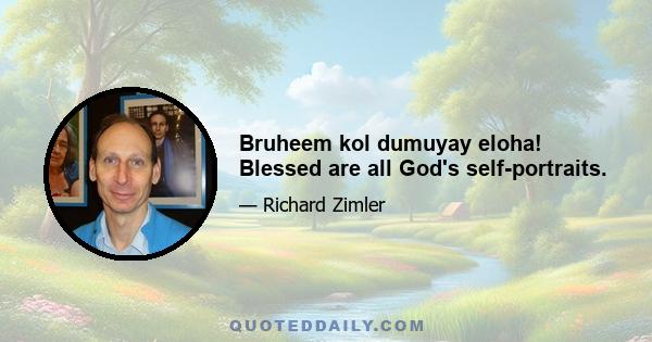 Bruheem kol dumuyay eloha! Blessed are all God's self-portraits.