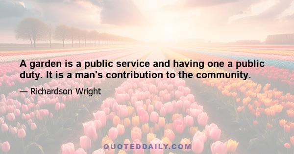 A garden is a public service and having one a public duty. It is a man's contribution to the community.