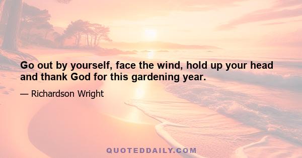 Go out by yourself, face the wind, hold up your head and thank God for this gardening year.