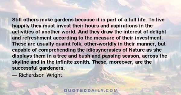 Still others make gardens because it is part of a full life. To live happily they must invest their hours and aspirations in the activities of another world. And they draw the interest of delight and refreshment