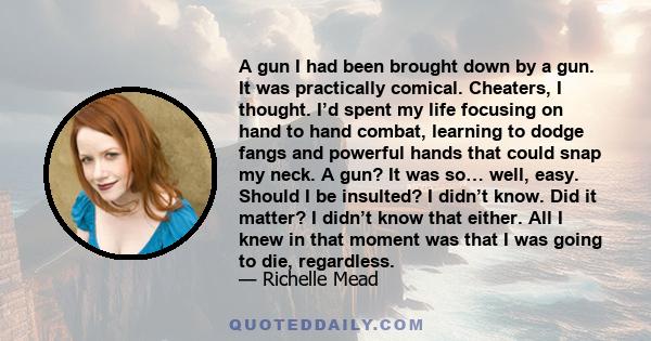 A gun I had been brought down by a gun. It was practically comical. Cheaters, I thought. I’d spent my life focusing on hand to hand combat, learning to dodge fangs and powerful hands that could snap my neck. A gun? It