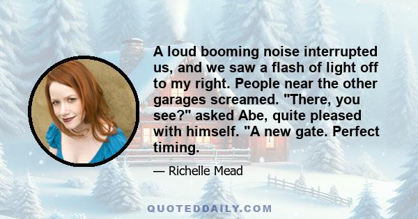 A loud booming noise interrupted us, and we saw a flash of light off to my right. People near the other garages screamed. There, you see? asked Abe, quite pleased with himself. A new gate. Perfect timing.