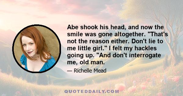 Abe shook his head, and now the smile was gone altogether. That's not the reason either. Don't lie to me little girl. I felt my hackles going up. And don't interrogate me, old man.