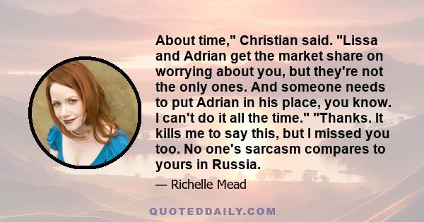 About time, Christian said. Lissa and Adrian get the market share on worrying about you, but they're not the only ones. And someone needs to put Adrian in his place, you know. I can't do it all the time. Thanks. It