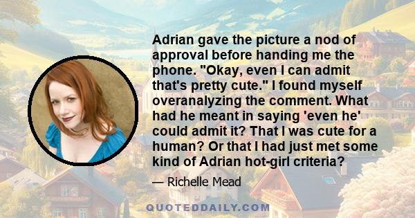 Adrian gave the picture a nod of approval before handing me the phone. Okay, even I can admit that's pretty cute. I found myself overanalyzing the comment. What had he meant in saying 'even he' could admit it? That I