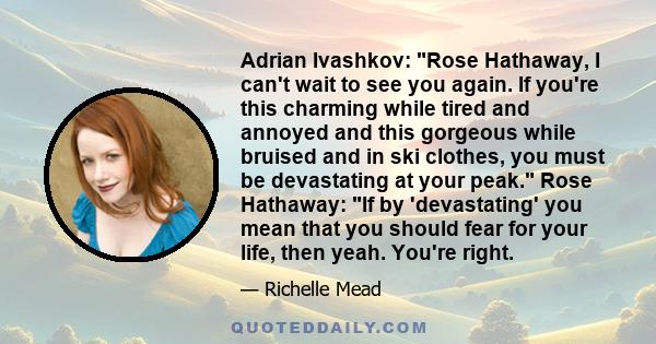 Adrian Ivashkov: Rose Hathaway, I can't wait to see you again. If you're this charming while tired and annoyed and this gorgeous while bruised and in ski clothes, you must be devastating at your peak. Rose Hathaway: If