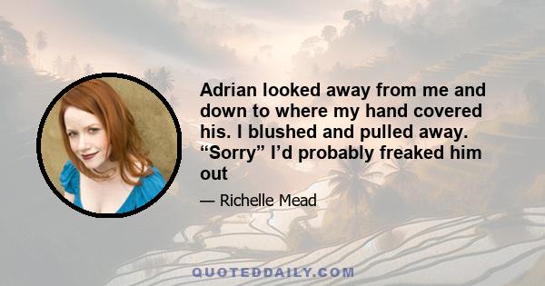 Adrian looked away from me and down to where my hand covered his. I blushed and pulled away. “Sorry” I’d probably freaked him out