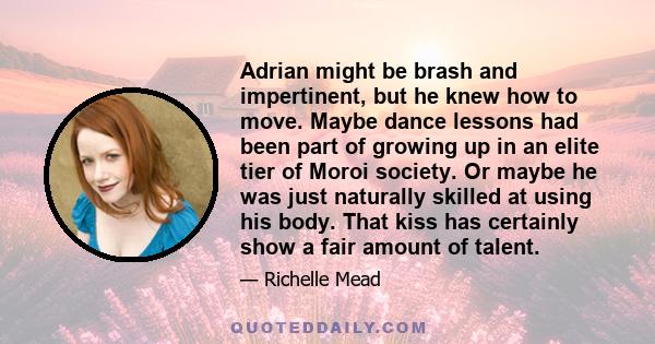 Adrian might be brash and impertinent, but he knew how to move. Maybe dance lessons had been part of growing up in an elite tier of Moroi society. Or maybe he was just naturally skilled at using his body. That kiss has