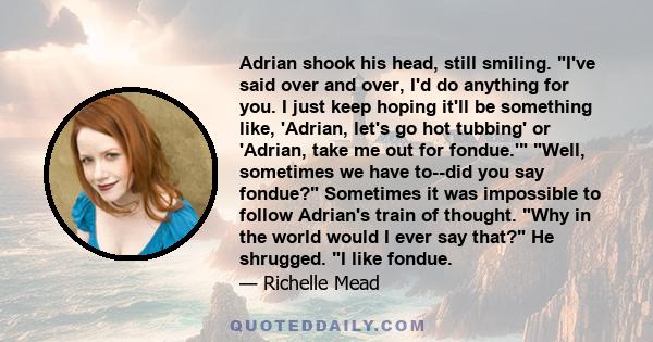 Adrian shook his head, still smiling. I've said over and over, I'd do anything for you. I just keep hoping it'll be something like, 'Adrian, let's go hot tubbing' or 'Adrian, take me out for fondue.' Well, sometimes we