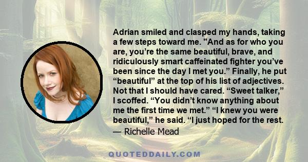 Adrian smiled and clasped my hands, taking a few steps toward me. And as for who you are, you’re the same beautiful, brave, and ridiculously smart caffeinated fighter you’ve been since the day I met you.” Finally, he