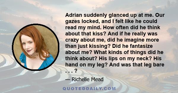 Adrian suddenly glanced up at me. Our gazes locked, and I felt like he could read my mind. How often did he think about that kiss? And if he really was crazy about me, did he imagine more than just kissing? Did he