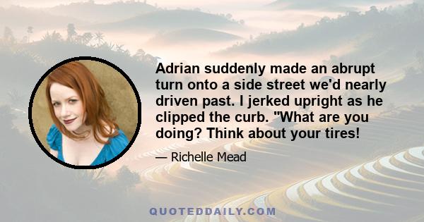 Adrian suddenly made an abrupt turn onto a side street we'd nearly driven past. I jerked upright as he clipped the curb. What are you doing? Think about your tires!