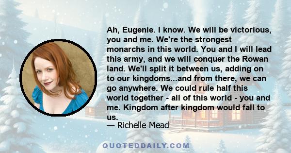 Ah, Eugenie. I know. We will be victorious, you and me. We're the strongest monarchs in this world. You and I will lead this army, and we will conquer the Rowan land. We'll split it between us, adding on to our