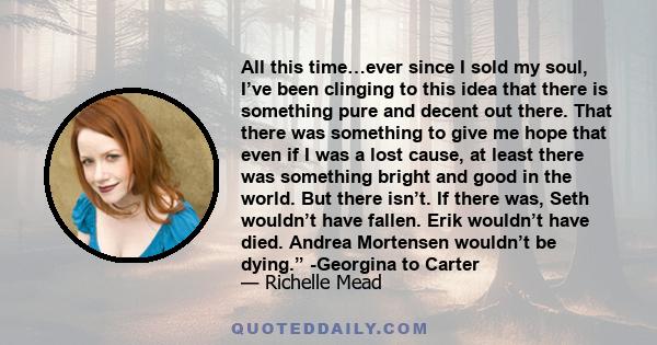 All this time…ever since I sold my soul, I’ve been clinging to this idea that there is something pure and decent out there. That there was something to give me hope that even if I was a lost cause, at least there was