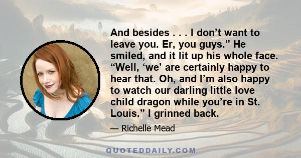 And besides . . . I don’t want to leave you. Er, you guys.” He smiled, and it lit up his whole face. “Well, ‘we’ are certainly happy to hear that. Oh, and I’m also happy to watch our darling little love child dragon